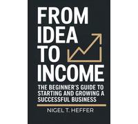 From Idea To Income: The Beginner’s Guide to Starting and Growing a Successful Business