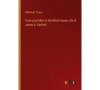 From Log-Cabin To The White House: Life Of James A. Garfield