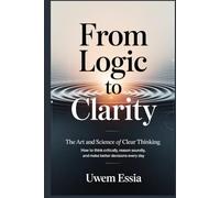 FROM LOGIC TO CLARITY: The Art and Science of Clear Thinking: How to Think Critically, Reason Soundly, and Make Better Decisions Every Day