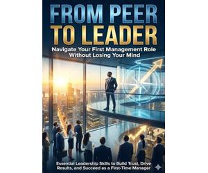 From Peer to Leader: Navigate Your First Management Role Without Losing Your Mind: Essential Leadership Skills to Build Trust, Drive Results, and Succeed as a First-Time Manager