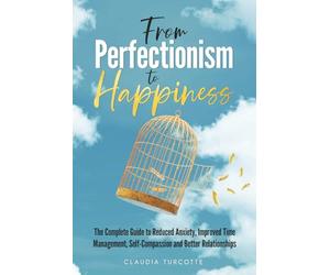 From Perfectionism to Happiness: The Complete Guide to Reduced Anxiety, Improved Time Management, Self-Compassion and Better Relationships