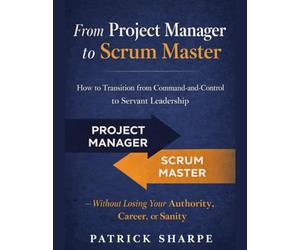 From Project Manager to Scrum Master: How to Transition from Command-and-Control to Servant Leadership - Without Losing Your Authority, Career, or Sanity