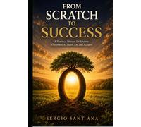 FROM SCRATCH TO SUCCESS: A Practical Manual for Anyone Who Wants to Learn, Do, and Achieve