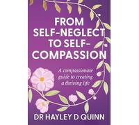From Self-Neglect To Self-Compassion: A compassionate guide to creating a thriving life
