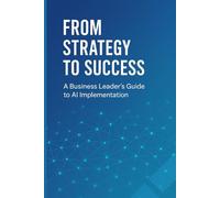 From Strategy to Success: A Business Leader's Guide to AI Implementation: Transform Your Organization, Drive Growth, and Gain Competitive Advantage Through Strategic AI Adoption