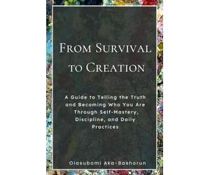 From Survival to Creation: A Simple Guide to Telling the Truth and Becoming Who You Are Through Self-Mastery, Discipline, and Daily Practice