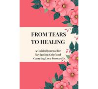 FROM TEARS TO HEALING: A Guided Journal for Navigating Grief and Carrying Love Forward