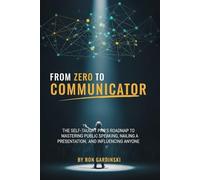 From Zero to Communicator: The Self-Taught Pro's Roadmap to Mastering Public Speaking, Nailing a Presentation, and Influencing Anyone