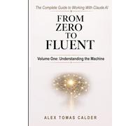 From Zero To Fluent: The Complete Guide to Working with Claude AI: Volume One: Understanding the Machine
