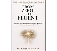 From Zero To Fluent: The Complete Guide to Working with Claude AI: Volume One: Understanding the Machine