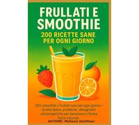 Frullati e Smoothie - 200 Ricette Sane per Ogni Giorno: 200 smoothie e frullati sani per ogni giorno - ricette detox, proteiche, dimagranti ed energetiche per benessere e forma fisica naturale.