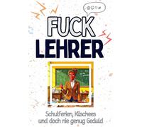 Fuck Lehrer - Eine Abrechnung - das große Wutbuch. Schimpfen, Ärgern, Aufregen!: Schulferien, Klischees und doch nie genug Geduld