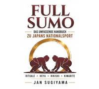 Full Sumo - Das umfassende Handbuch zu Japans Nationalsport: Rituale, das Rangsystem, die 82 Siegtechniken, das Leben im Heya und die verborgene Welt des Profi-Sumo