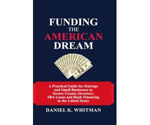 Funding The American Dream: A Practical Guide for Startups and Small Businesses to Secure Grants, Investors, SBA Loans, and Bank Financing in the United States