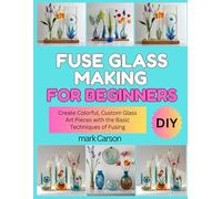 FUSE GLASS MAKING FOR BEGINNERS: Create Colorful, Custom Glass Art Pieces with the Basic Techniques of Fusing