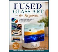 Fused Glass Art for Beginners: A Step-by-Step Visual Guide to Kiln Firing, Cutting, Slumping, and Creating Stunning Glass Projects at Home