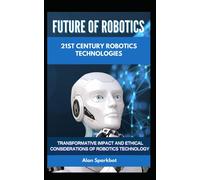 Future Of Robotics 21st Century Robotics Technologies: Transformative Impact And Ethical Considerations Of Robotics Technology