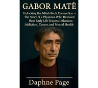 GABOR MATE: Unlocking the Mind-Body Connection - The Story of a Physician Who Revealed How Early Life Trauma Influences Addiction, Cancer, and Mental Health