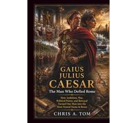 GAIUS JULIUS CAESAR The Man Who Defied Rome: How Ambition, War, Political Power, and Betrayal Turned One Man into the Most Feared Name in Roman