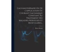 Galvanothérapie Ou De L'application Du Courant Galvanique Constant Au Traitement Des Maladies Nerveuses Et Musculaires...