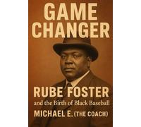 GAME CHANGER RUBE FOSTER and the Birth of Black Baseball: The Man, the Myth, the Forgotten Legend