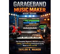 GARAGEBAND MUSIC MAKER USER GUIDE: The Complete Beginner’s Manual for Recording, Editing, and Producing Professional-Quality Music on Mac and iOS