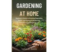 GARDENING AT HOME: Beginner’s Guide to Growing Vegetables, Herbs, and Flowers in Backyards, Containers, and Small Spaces