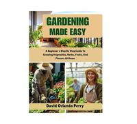Gardening Made Easy: A Beginner's Step By Step Guide To Growing Vegetables, Herbs, Fruits, And Flowers At Home