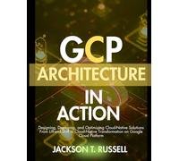 GCP ARCHITECTURE IN ACTION: Designing, Deploying, and Optimizing Cloud-Native Solutions From Lift-and-Shift to Cloud-Native Transformation on Google Cloud Platform