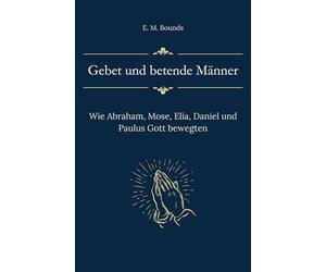 Gebet und betende Männer: Wie Abraham, Mose, Elia, Daniel und Paulus Gott bewegten