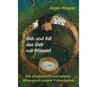 Geh und füll das Sieb mit Wasser!: Der schamanisch-animistische Hintergrund unserer Volksmärchen