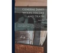 General James Wolfe His Life and Death microform a Lecture Delivered in the Mechanics Institute Hall Montreal on Tuesday September 13 1859 Being the Anniv Creative Media Partners LLCCreative Media Par