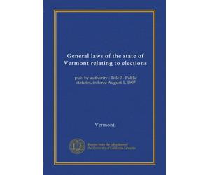 General laws of the state of Vermont relating to elections: pub. by authority : Title 3--Public statutes, in force August 1, 1907