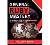 GENERAL RUBY MASTERY: A Hands-On Guide to Ruby Development from Basics to Advanced