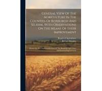 General View Of The Agriculture In The Counties Of Roxburgh And Selkirk, With Observations On The Means Of Their Improvement: Drawn Up, For The Consid
