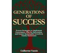 Generations Of Success: Proven Strategies To Implement Governance, Plan For Succession, And Ensure Sustainable Growth In Family Businesses