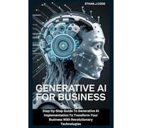 GENERATIVE AI FOR BUSINESS: Step-by-Step Guide To Generative AI Implementation To Transform Your Business With Revolutionary Technologies