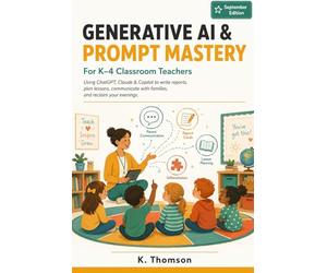 Generative AI & Prompt Mastery for K-4 Classroom Teachers: Using ChatGPT, Claude & Copilot to Write Report Cards, Plan Lessons, Communicate with ... - A Practical Guide for Primary Educators