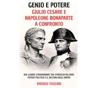 Genio e Potere. Giulio Cesare e Napoleone Bonaparte a Confronto: Due Leader Straordinari tra Strategia Militare, Potere Politico e Il Destino Degli Imperi