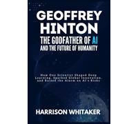 Geoffrey Hinton: The Godfather of AI and the Future of Humanity: How One Scientist Shaped Deep Learning, Sparked Global Innovation, and Raised the Alarm on AI’s Risks