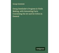 Georg Gemünder's Progress in Violin Making, with Interesting Facts Concerning the Art and its Critics in General