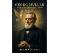 Georg Müller Und Das Geheimnis Seiner Kraft Im Gebet: Wie Glaube und Gebet Berge versetzten