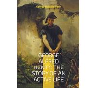 George Alfred Henty: The Story of An Active Life: The Life and Adventures of Britain's Greatest Boys' Storyteller - From War Zones to Bestsellers