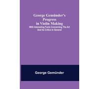 George Gemünder's Progress In Violin Making; With Interesting Facts Concerning The Art And Its Critics In General