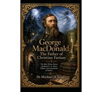 George MacDonald: The Father of Christian Fantasy: The Man Whose Stories Awakened C. S. Lewis, Tolkien, and Generations of Seekers