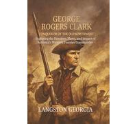 George Rogers Clark, Conqueror of the Old Northwest: Exploring the Heroism, Flaws, and Impact of America’s Western Frontier Commander
