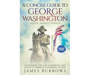 George Washington - A Concise Guide.: Uncovering the Life, Leadership, and Legacy of America’s Founding Father