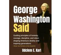 George Washington Said: Guiding principles of honesty, courage, discipline, and vision shaping America’s destiny and inspiring generations- From the Father of His Country
