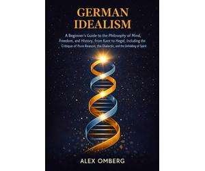 German Idealism: A Beginner's Guide to the Philosophy of Mind, Freedom, and History, from Kant to Hegel, Including the Critique of Pure Reason, the Dialectic, and the Unfolding of Spirit