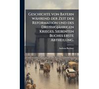 Geschichte von Bayern während der Zeit der Reformation und des DreiÃ igjährigen Krieges. Siebenten Buches erste Abtheilung.